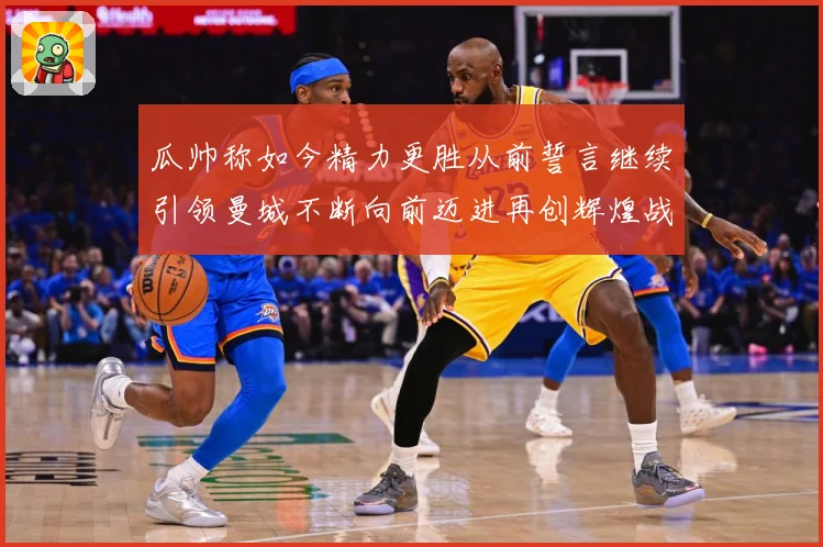 瓜帅称如今精力更胜从前誓言继续引领曼城不断向前迈进再创辉煌战术观察：最新赛事动态与深度分析