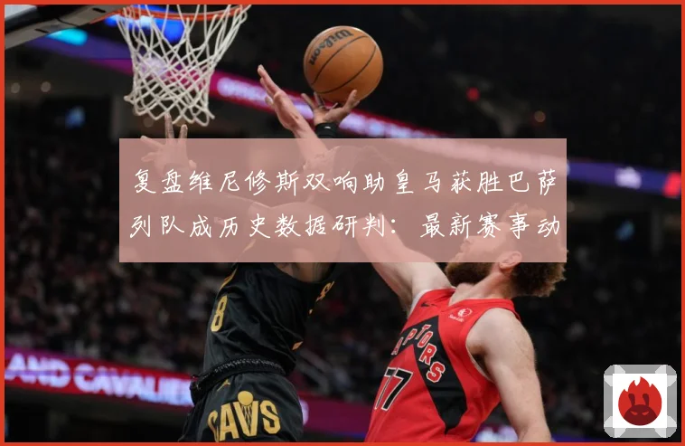 复盘维尼修斯双响助皇马获胜巴萨列队成历史数据研判：最新赛事动态与深度分析
