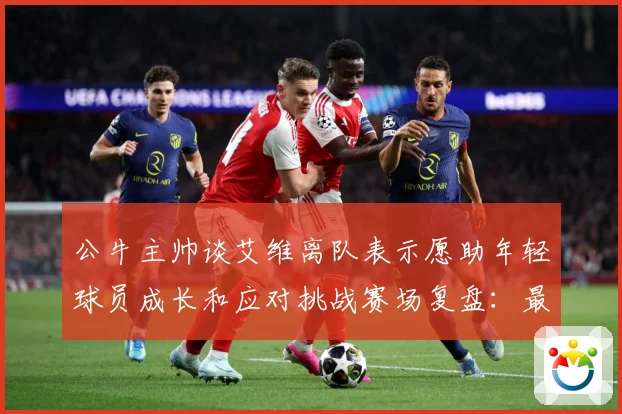 公牛主帅谈艾维离队表示愿助年轻球员成长和应对挑战赛场复盘：最新赛事动态与深度分析