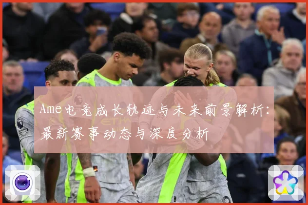 Ame电竞成长轨迹与未来前景解析：最新赛事动态与深度分析